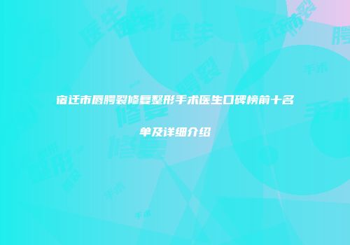 宿迁市唇腭裂修复整形手术医生口碑榜前十名单及详细介绍