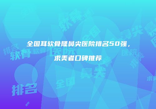 全国耳软骨隆鼻尖医院排名50强，求美者口碑推荐
