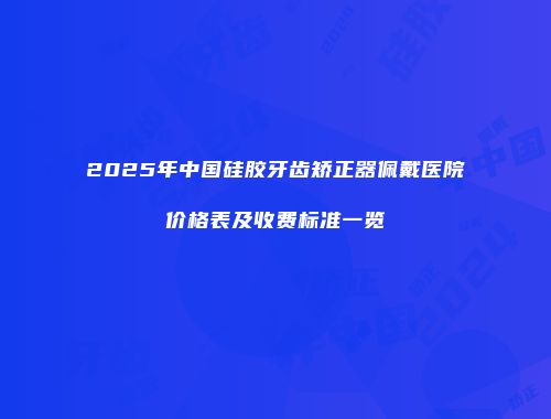 2025年中国硅胶牙齿矫正器佩戴医院价格表及收费标准一览