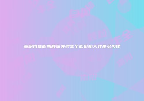 南阳自体脂肪颗粒注射丰全脸价格大致是多少钱