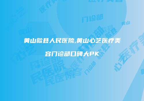 黄山歙县人民医院,黄山心艺医疗美容门诊部口碑大PK