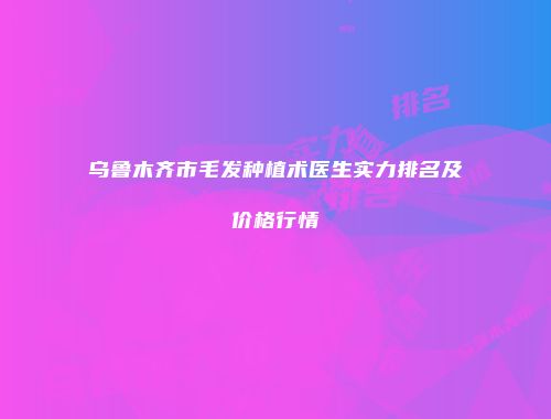 乌鲁木齐市毛发种植术医生实力排名及价格行情