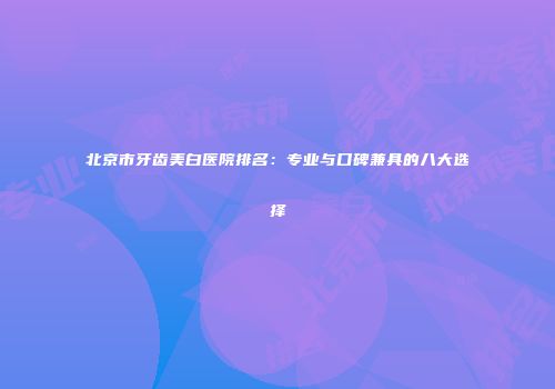 北京市牙齿美白医院排名：专业与口碑兼具的八大选择