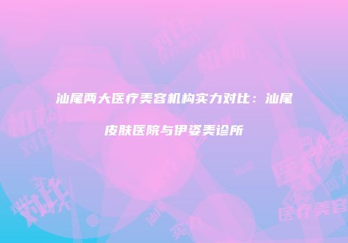 汕尾两大医疗美容机构实力对比：汕尾皮肤医院与伊姿美诊所