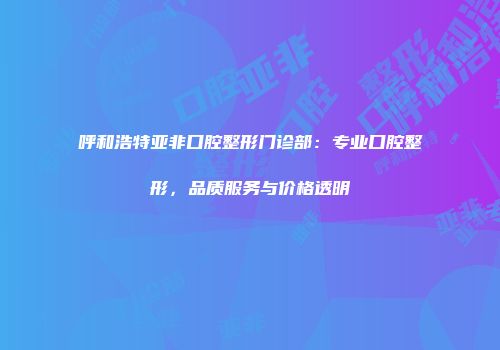 呼和浩特亚非口腔整形门诊部：专业口腔整形，品质服务与价格透明