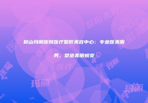 鞍山玛丽医院医疗整形美容中心：专业医美服务，塑造美丽蜕变