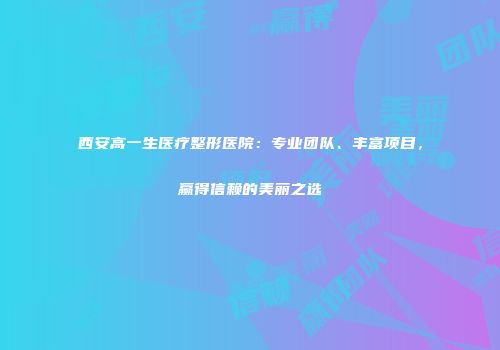 西安高一生医疗整形医院：专业团队、丰富项目，赢得信赖的美丽之选