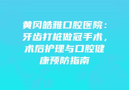 黄冈皓雅口腔医院：牙齿打桩做冠手术，术后护理与口腔健康预防指南