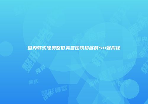 国内韩式隆鼻整形美容医院排名前50强揭秘