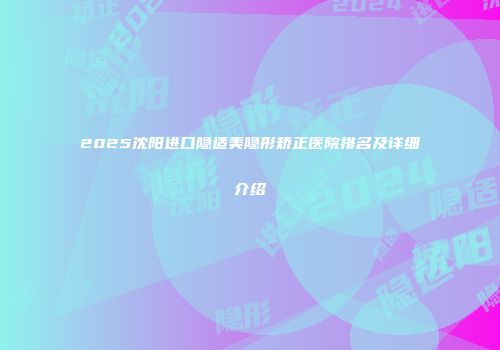 2025沈阳进口隐适美隐形矫正医院排名及详细介绍