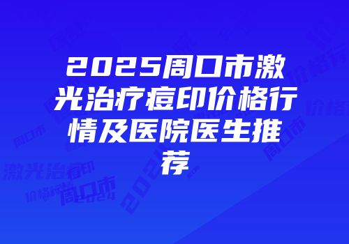 2025周口市激光治疗痘印价格行情及医院医生推荐