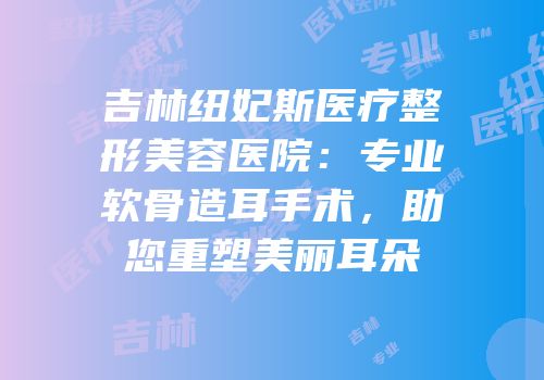 吉林纽妃斯医疗整形美容医院：专业软骨造耳手术，助您重塑美丽耳朵
