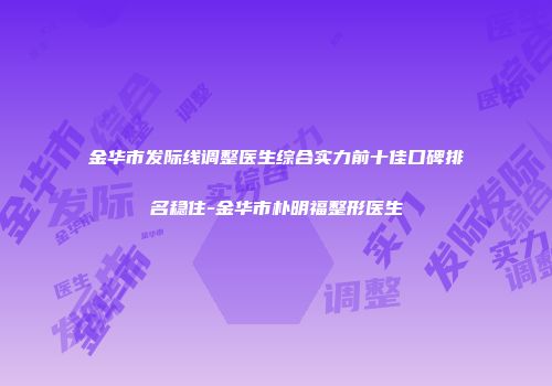金华市发际线调整医生综合实力前十佳口碑排名稳住-金华市朴明福整形医生