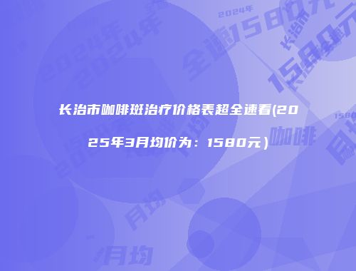 长治市咖啡斑治疗价格表超全速看(2025年3月均价为：1580元）