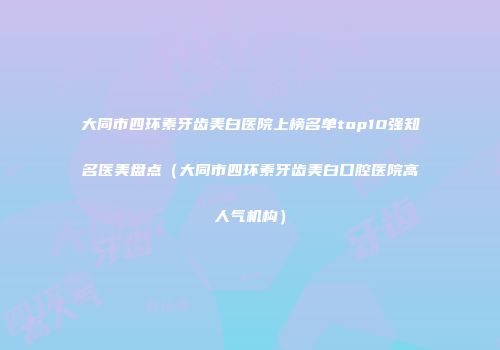 大同市四环素牙齿美白医院上榜名单top10强知名医美盘点（大同市四环素牙齿美白口腔医院高人气机构）