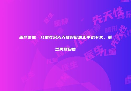 董静医生：儿童耳朵先天性畸形矫正手术专家，重塑美丽自信