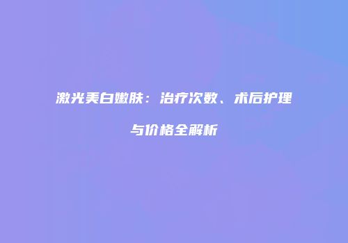 激光美白嫩肤：治疗次数、术后护理与价格全解析