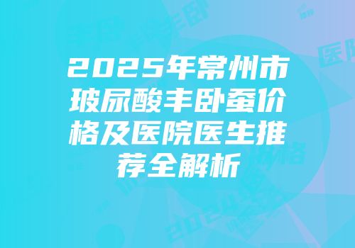 2025年常州市玻尿酸丰卧蚕价格及医院医生推荐全解析