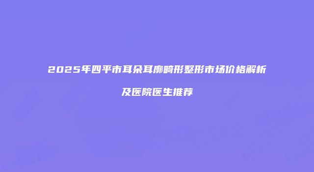 2025年四平市耳朵耳廓畸形整形市场价格解析及医院医生推荐
