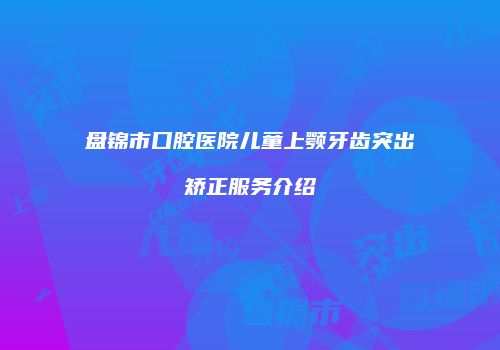 盘锦市口腔医院儿童上颚牙齿突出矫正服务介绍