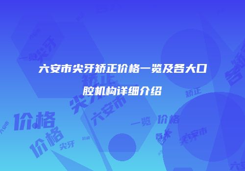六安市尖牙矫正价格一览及各大口腔机构详细介绍