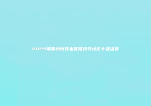 2025年常州市牙套医院排行榜前十强推荐