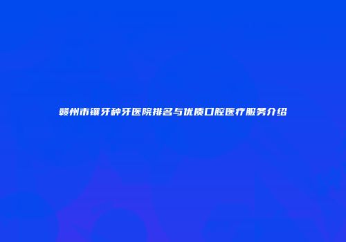 赣州市镶牙种牙医院排名与优质口腔医疗服务介绍