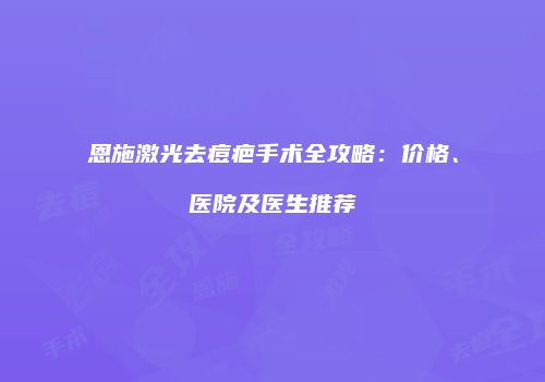 恩施激光去痘疤手术全攻略：价格、医院及医生推荐