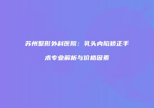 苏州整形外科医院：乳头内陷矫正手术专业解析与价格因素