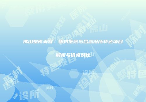 佛山整形美容：陈村医院与合芯诊所特色项目解析与价格对比