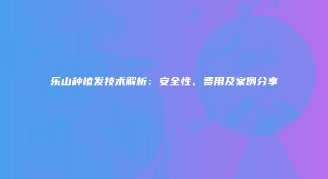 乐山种植发技术解析：安全性、费用及案例分享