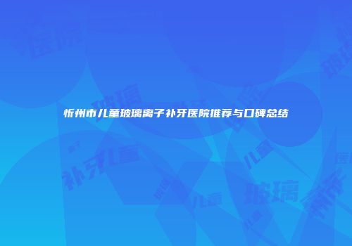 忻州市儿童玻璃离子补牙医院推荐与口碑总结