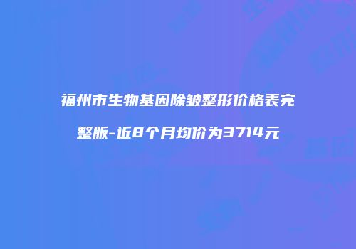 福州市生物基因除皱整形价格表完整版-近8个月均价为3714元