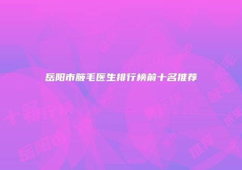 岳阳市腋毛医生排行榜前十名推荐