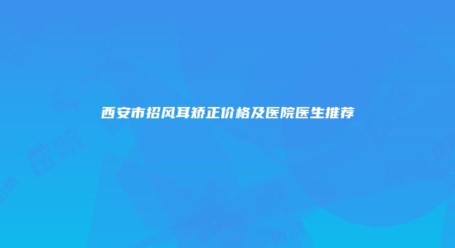 西安市招风耳矫正价格及医院医生推荐