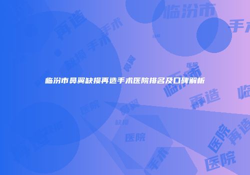 临汾市鼻翼缺损再造手术医院排名及口碑解析