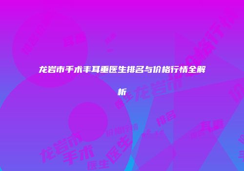 龙岩市手术丰耳垂医生排名与价格行情全解析