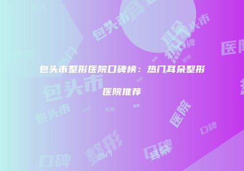 包头市整形医院口碑榜：热门耳朵整形医院推荐