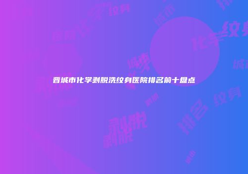 晋城市化学剥脱洗纹身医院排名前十盘点