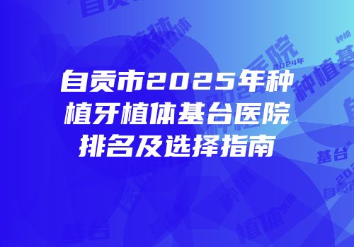 自贡市2025年种植牙植体基台医院排名及选择指南