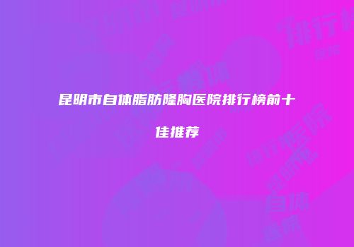 昆明市自体脂肪隆胸医院排行榜前十佳推荐