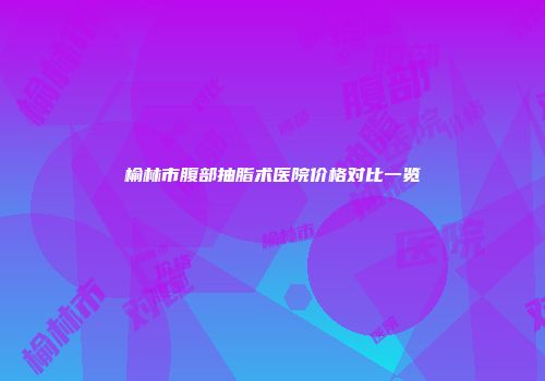 榆林市腹部抽脂术医院价格对比一览