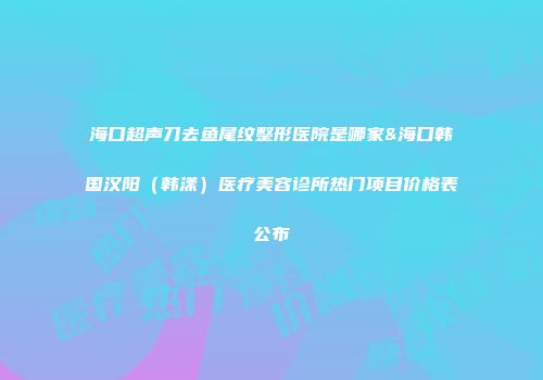 海口超声刀去鱼尾纹整形医院是哪家&海口韩国汉阳（韩漾）医疗美容诊所热门项目价格表公布
