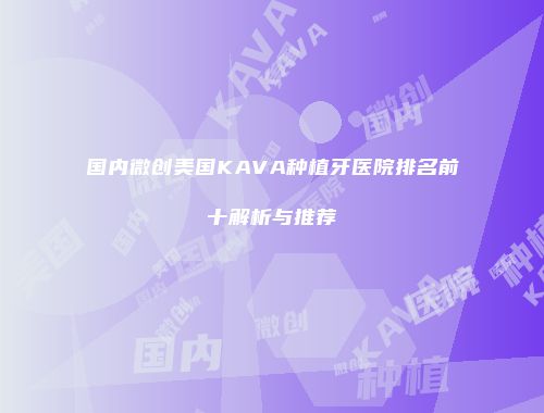 国内微创美国KAVA种植牙医院排名前十解析与推荐