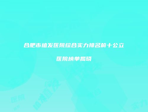 合肥市植发医院综合实力排名前十公立医院榜单揭晓