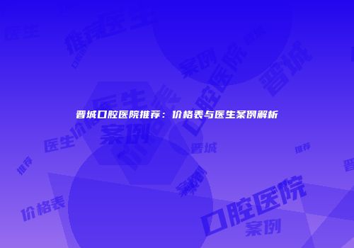 晋城口腔医院推荐：价格表与医生案例解析