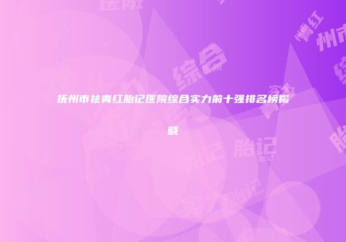 抚州市祛青红胎记医院综合实力前十强排名榜揭晓