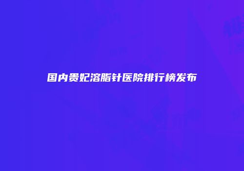 国内贵妃溶脂针医院排行榜发布