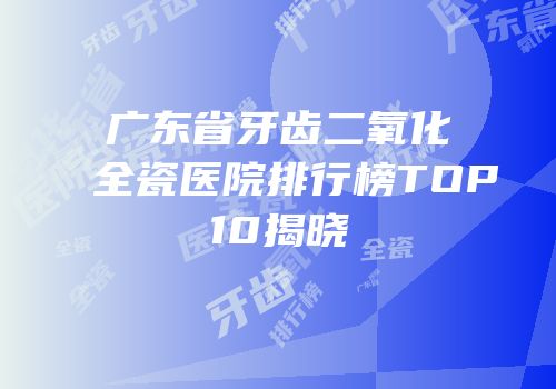 广东省牙齿二氧化全瓷医院排行榜TOP10揭晓