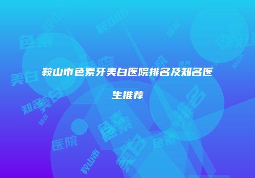 鞍山市色素牙美白医院排名及知名医生推荐